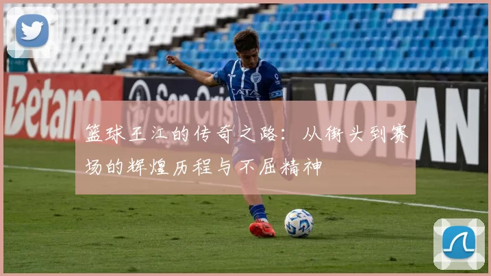 篮球王江的传奇之路：从街头到赛场的辉煌历程与不屈精神