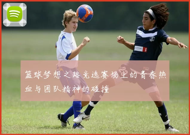 篮球梦想之路竞选赛场上的青春热血与团队精神的碰撞